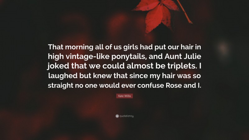 Kate Willis Quote: “That morning all of us girls had put our hair in high vintage-like ponytails, and Aunt Julie joked that we could almost be triplets. I laughed but knew that since my hair was so straight no one would ever confuse Rose and I.”