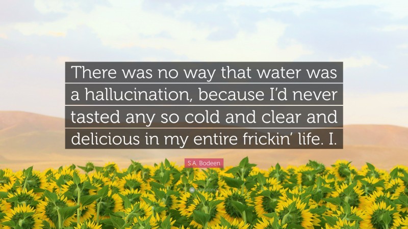 S.A. Bodeen Quote: “There was no way that water was a hallucination, because I’d never tasted any so cold and clear and delicious in my entire frickin’ life. I.”