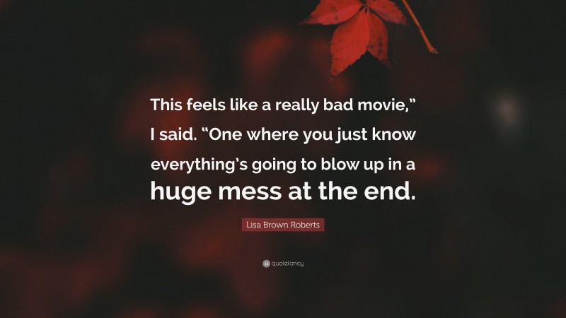 Lisa Brown Roberts Quote: “This feels like a really bad movie,” I said. “One where you just know everything’s going to blow up in a huge mess at the end.”