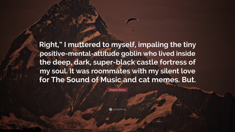 Shayne Silvers Quote: “Right,” I muttered to myself, impaling the tiny positive-mental-attitude goblin who lived inside the deep, dark, super-black castle fortress of my soul. It was roommates with my silent love for The Sound of Music and cat memes. But.”