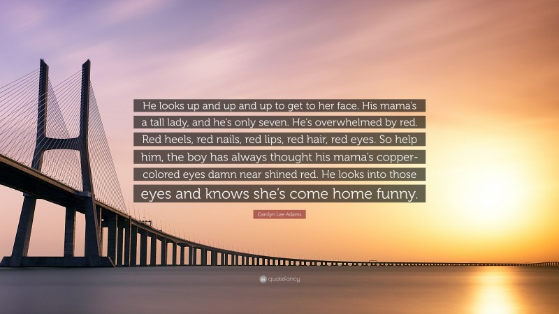 Carolyn Lee Adams Quote: “He looks up and up and up to get to her face. His mama’s a tall lady, and he’s only seven. He’s overwhelmed by red. Red heels, red nails, red lips, red hair, red eyes. So help him, the boy has always thought his mama’s copper-colored eyes damn near shined red. He looks into those eyes and knows she’s come home funny.”