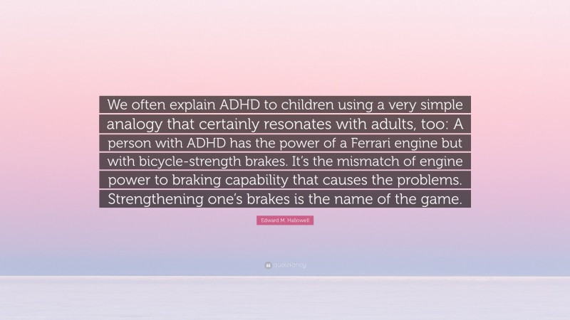 Edward M. Hallowell Quote: “We often explain ADHD to children using a very simple analogy that certainly resonates with adults, too: A person with ADHD has the power of a Ferrari engine but with bicycle-strength brakes. It’s the mismatch of engine power to braking capability that causes the problems. Strengthening one’s brakes is the name of the game.”