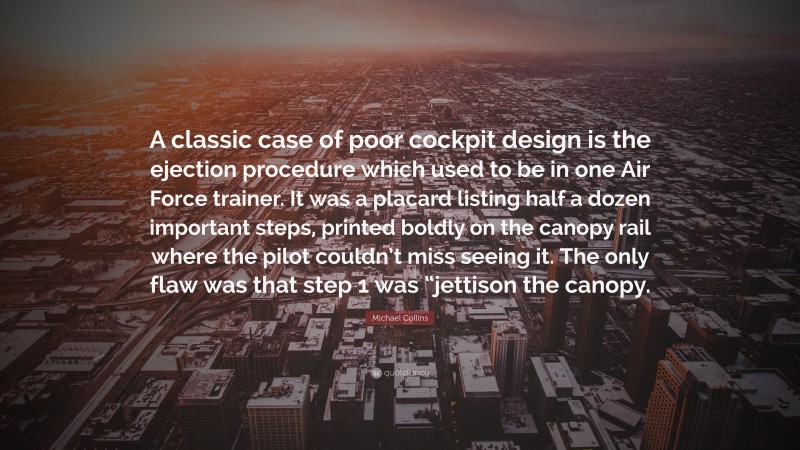 Michael  Collins Quotes: “A classic case of poor cockpit design is the ejection procedure which used to be in one Air Force trainer. It was a placard listing half a dozen important steps, printed boldly on the canopy rail where the pilot couldn’t miss seeing it. The only flaw was that step 1 was “jettison the canopy.” — Michael Collins