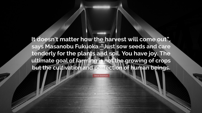 Steve Solomon Quote: “It doesn’t matter how the harvest will come out”, says Masanobu Fukuoka. “Just sow seeds and care tenderly for the plants and soil. You have joy. The ultimate goal of farming is not the growing of crops but the cultivation and perfection of human beings.”