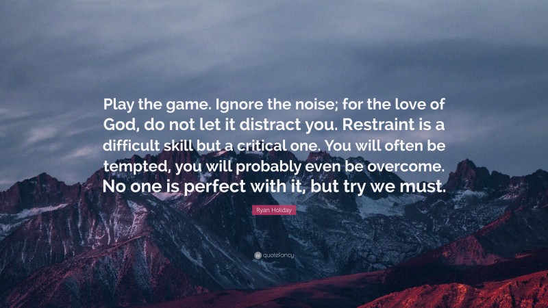 Ryan Holiday Quote: “Play the game. Ignore the noise; for the love of God, do not let it distract you. Restraint is a difficult skill but a critical one. You will often be tempted, you will probably even be overcome. No one is perfect with it, but try we must.”