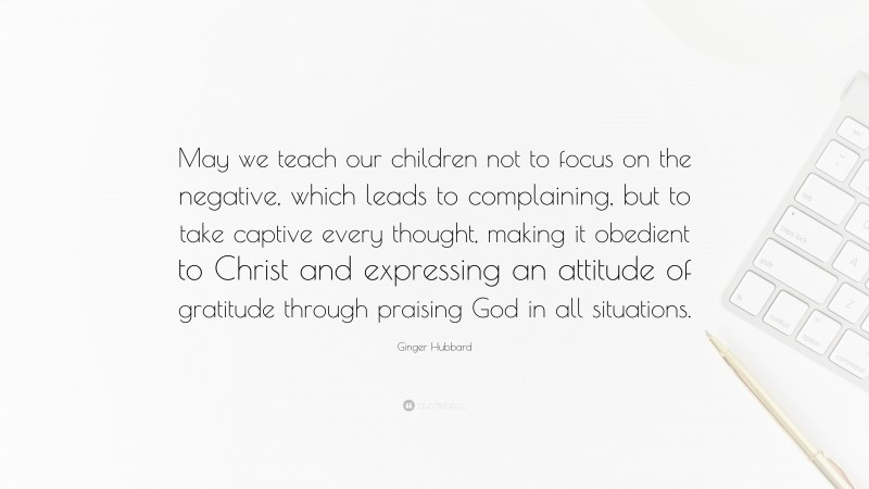 Ginger Hubbard Quote: “May we teach our children not to focus on the negative, which leads to complaining, but to take captive every thought, making it obedient to Christ and expressing an attitude of gratitude through praising God in all situations.”