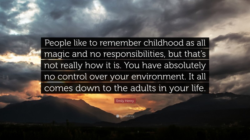 Emily Henry Quote: “People like to remember childhood as all magic and no responsibilities, but that’s not really how it is. You have absolutely no control over your environment. It all comes down to the adults in your life.”