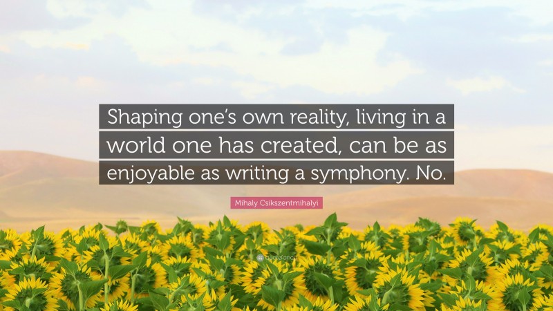Mihaly Csikszentmihalyi Quote: “Shaping one’s own reality, living in a world one has created, can be as enjoyable as writing a symphony. No.”