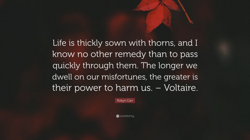 Robyn Carr Quote: “Life is thickly sown with thorns, and I know no other remedy than to pass quickly through them. The longer we dwell on our misfortunes, the greater is their power to harm us. – Voltaire.”