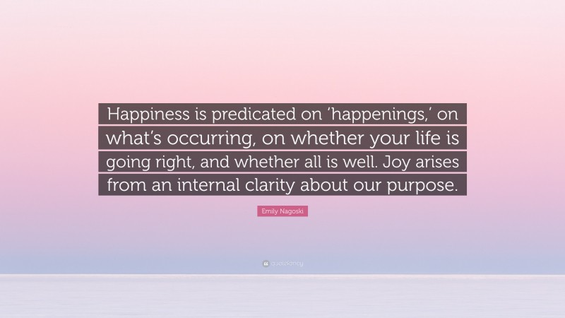 Emily Nagoski Quote: “Happiness is predicated on ‘happenings,’ on what’s occurring, on whether your life is going right, and whether all is well. Joy arises from an internal clarity about our purpose.”