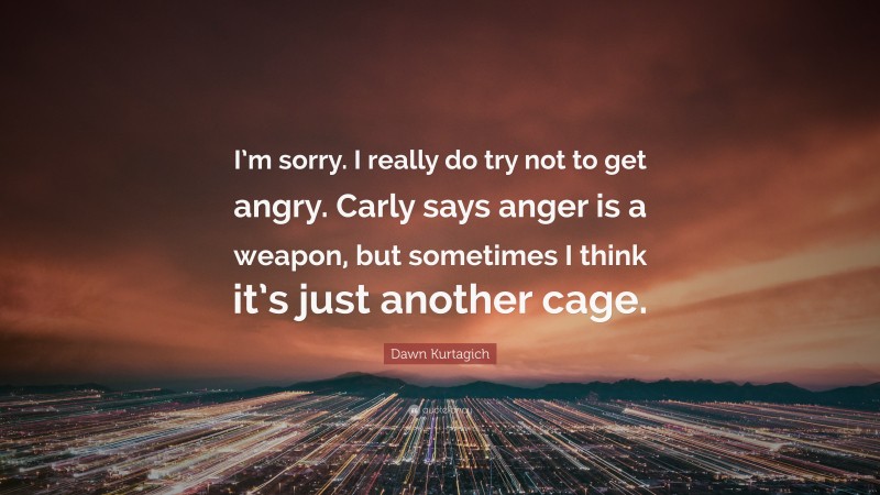 Dawn Kurtagich Quote: “I’m sorry. I really do try not to get angry. Carly says anger is a weapon, but sometimes I think it’s just another cage.”