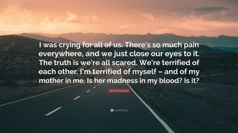 Alex Michaelides Quote: “I was crying for all of us. There’s so much pain everywhere, and we just close our eyes to it. The truth is we’re all scared. We’re terrified of each other. I’m terrified of myself – and of my mother in me. Is her madness in my blood? Is it?”
