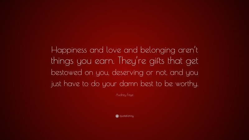 Audrey Faye Quote: “Happiness and love and belonging aren’t things you earn. They’re gifts that get bestowed on you, deserving or not, and you just have to do your damn best to be worthy.”