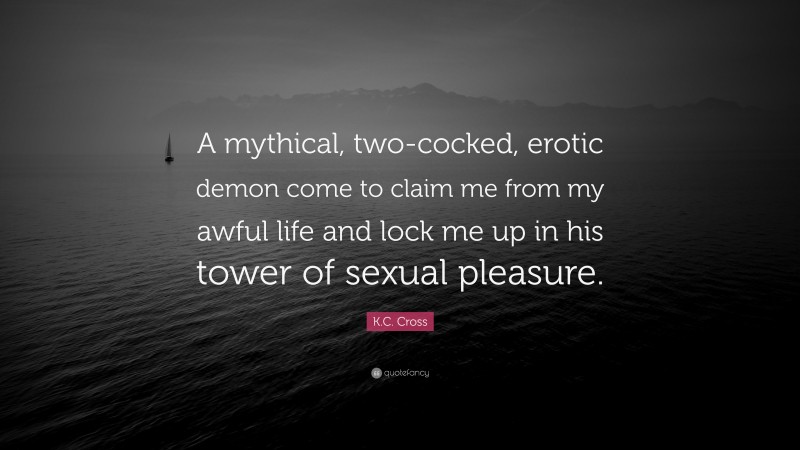 K.C. Cross Quote: “A mythical, two-cocked, erotic demon come to claim me from my awful life and lock me up in his tower of sexual pleasure.”