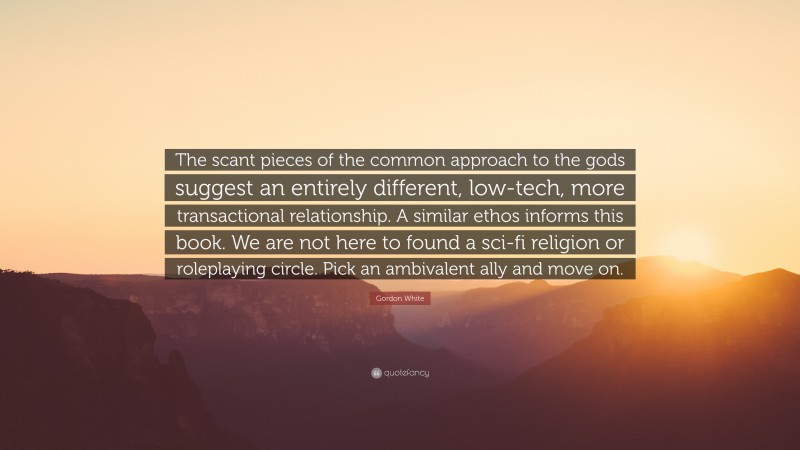 Gordon White Quote: “The scant pieces of the common approach to the gods suggest an entirely different, low-tech, more transactional relationship. A similar ethos informs this book. We are not here to found a sci-fi religion or roleplaying circle. Pick an ambivalent ally and move on.”