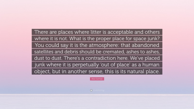 Alice Gorman Quote: “There are places where litter is acceptable and others where it is not. What is the proper place for space junk? You could say it is the atmosphere: that abandoned satellites and debris should be cremated, ashes to ashes, dust to dust. There’s a contradiction here. We’ve placed junk where it is perpetually ‘out of place’ as a human object, but in another sense, this is its natural place.”
