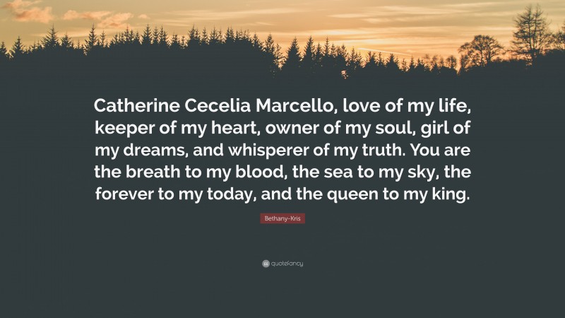 Bethany-Kris Quote: “Catherine Cecelia Marcello, love of my life, keeper of my heart, owner of my soul, girl of my dreams, and whisperer of my truth. You are the breath to my blood, the sea to my sky, the forever to my today, and the queen to my king.”