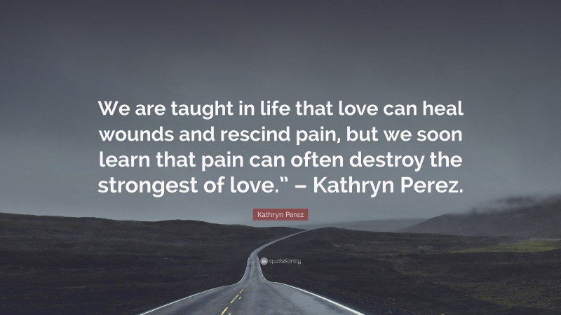 Kathryn Perez Quote: “We are taught in life that love can heal wounds and rescind pain, but we soon learn that pain can often destroy the strongest of love.” – Kathryn Perez.”