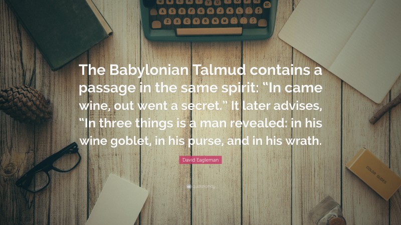 David Eagleman Quote: “The Babylonian Talmud contains a passage in the same spirit: “In came wine, out went a secret.” It later advises, “In three things is a man revealed: in his wine goblet, in his purse, and in his wrath.”