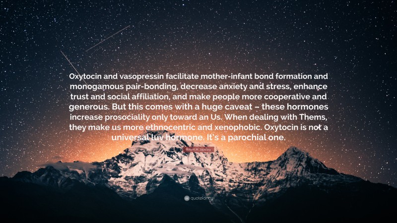 Robert M. Sapolsky Quote: “Oxytocin and vasopressin facilitate mother-infant bond formation and monogamous pair-bonding, decrease anxiety and stress, enhance trust and social affiliation, and make people more cooperative and generous. But this comes with a huge caveat – these hormones increase prosociality only toward an Us. When dealing with Thems, they make us more ethnocentric and xenophobic. Oxytocin is not a universal luv hormone. It’s a parochial one.”