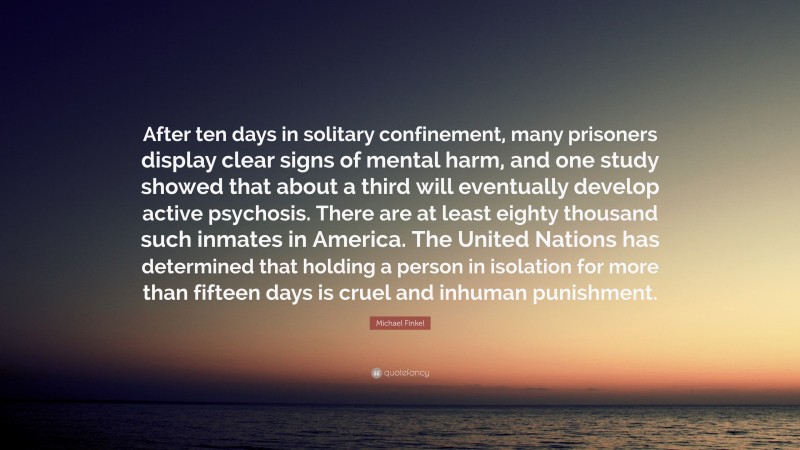 Michael Finkel Quote: “After ten days in solitary confinement, many prisoners display clear signs of mental harm, and one study showed that about a third will eventually develop active psychosis. There are at least eighty thousand such inmates in America. The United Nations has determined that holding a person in isolation for more than fifteen days is cruel and inhuman punishment.”