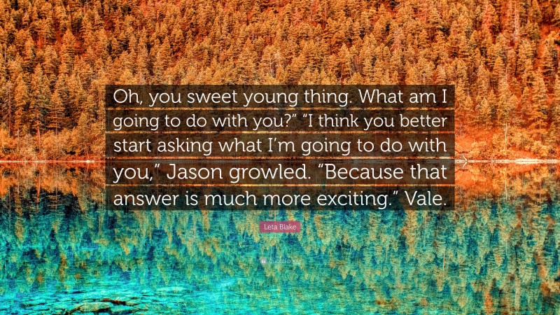 Leta Blake Quote: “Oh, you sweet young thing. What am I going to do with you?” “I think you better start asking what I’m going to do with you,” Jason growled. “Because that answer is much more exciting.” Vale.”