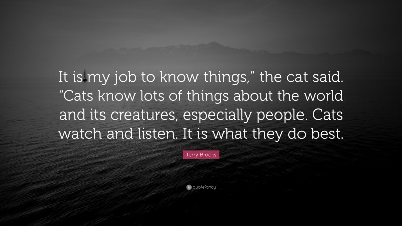 Terry Brooks Quote: “It is my job to know things,” the cat said. “Cats know lots of things about the world and its creatures, especially people. Cats watch and listen. It is what they do best.”