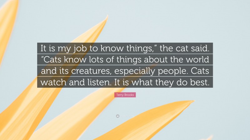 Terry Brooks Quote: “It is my job to know things,” the cat said. “Cats know lots of things about the world and its creatures, especially people. Cats watch and listen. It is what they do best.”