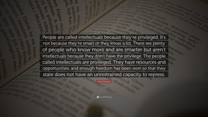 Noam Chomsky Quote: “People are called intellectuals because they’re privileged. It’s not because they’re smart or they know a lot. There are plenty of people who know more and are smarter but aren’t intellectuals because they don’t have the privilege. The people called intellectuals are privileged. They have resources and opportunities, and enough freedom has been won so that they state does not have an unrestrained capacity to repress.”