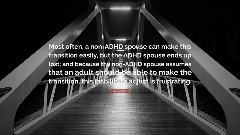 Melissa Orlov Quote: “Most often, a non-ADHD spouse can make this transition easily, but the ADHD spouse ends up lost; and because the non-ADHD spouse assumes that an adult should be able to make the transition, this inability to adjust is frustrating.”