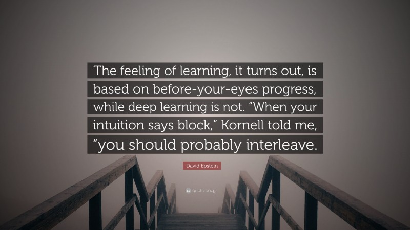 David Epstein Quote: “The feeling of learning, it turns out, is based on before-your-eyes progress, while deep learning is not. “When your intuition says block,” Kornell told me, “you should probably interleave.”