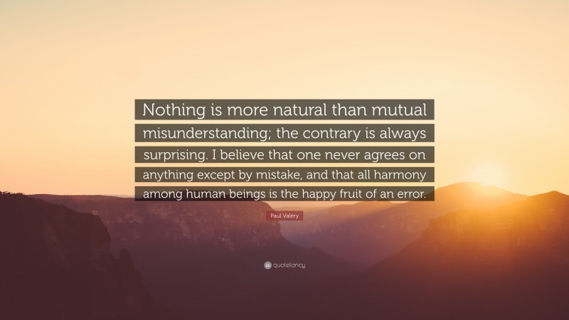 Paul Valéry Quote: “Nothing is more natural than mutual misunderstanding; the contrary is always surprising. I believe that one never agrees on anything except by mistake, and that all harmony among human beings is the happy fruit of an error.”