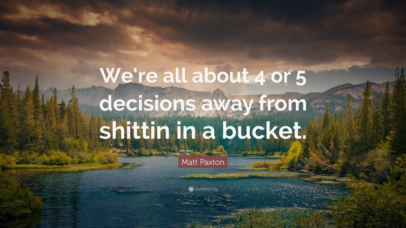 Matt Paxton Quote: “We’re all about 4 or 5 decisions away from shittin in a bucket.”