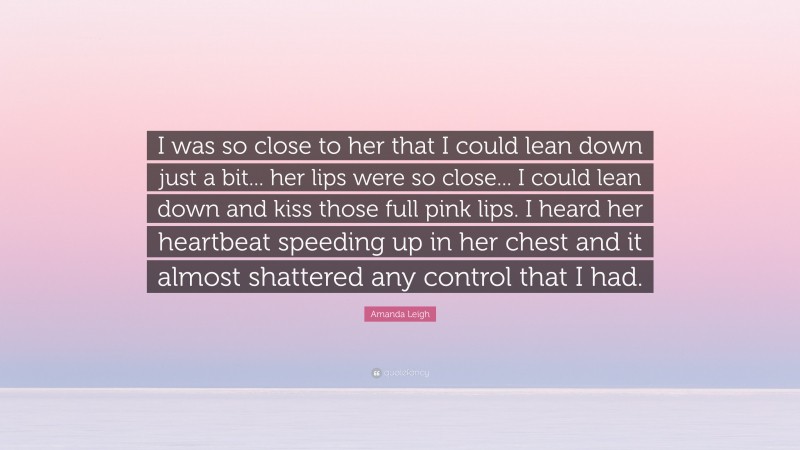 Amanda Leigh Quote: “I was so close to her that I could lean down just a bit... her lips were so close... I could lean down and kiss those full pink lips. I heard her heartbeat speeding up in her chest and it almost shattered any control that I had.”