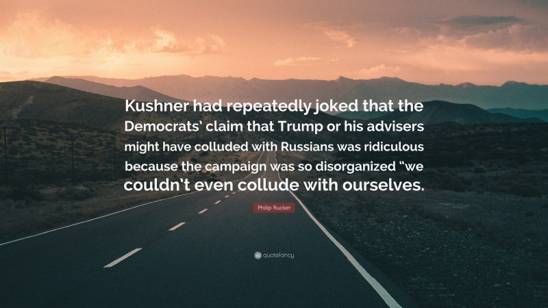 Philip Rucker Quote: “Kushner had repeatedly joked that the Democrats’ claim that Trump or his advisers might have colluded with Russians was ridiculous because the campaign was so disorganized “we couldn’t even collude with ourselves.”