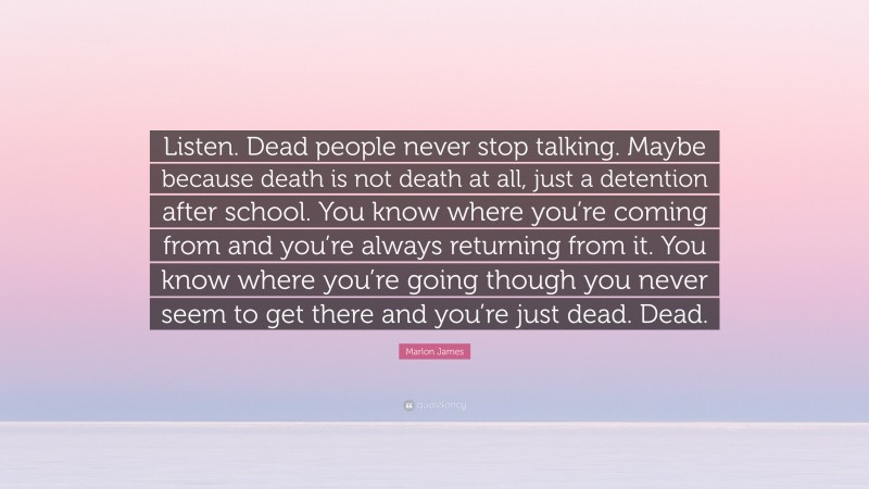 Marlon James Quote: “Listen. Dead people never stop talking. Maybe because death is not death at all, just a detention after school. You know where you’re coming from and you’re always returning from it. You know where you’re going though you never seem to get there and you’re just dead. Dead.”