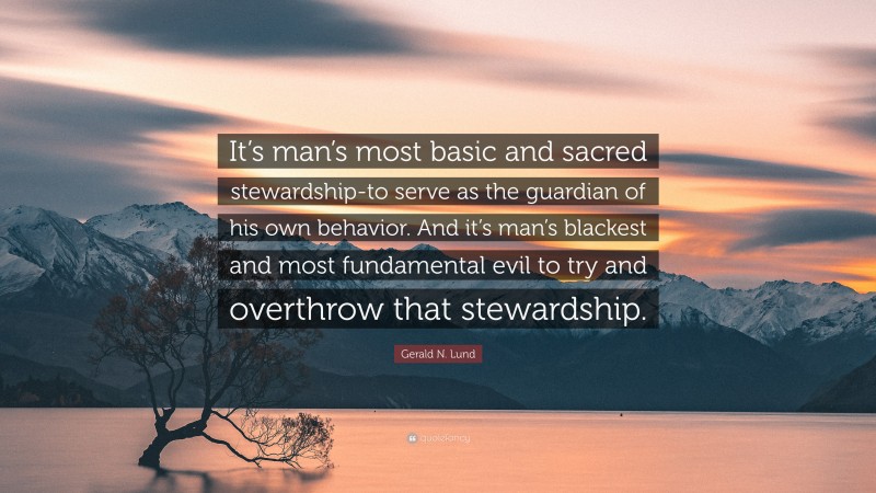 Gerald N. Lund Quote: “It’s man’s most basic and sacred stewardship-to serve as the guardian of his own behavior. And it’s man’s blackest and most fundamental evil to try and overthrow that stewardship.”