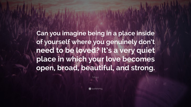 Mooji Quote: “Can you imagine being in a place inside of yourself where you genuinely don’t need to be loved? It’s a very quiet place in which your love becomes open, broad, beautiful, and strong.”