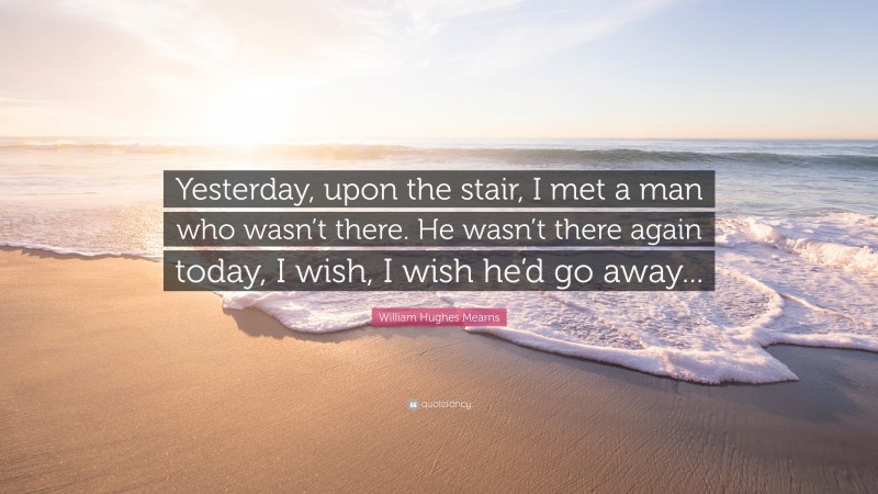 William Hughes Mearns Quote: “Yesterday, upon the stair, I met a man who wasn’t there. He wasn’t there again today, I wish, I wish he’d go away...”