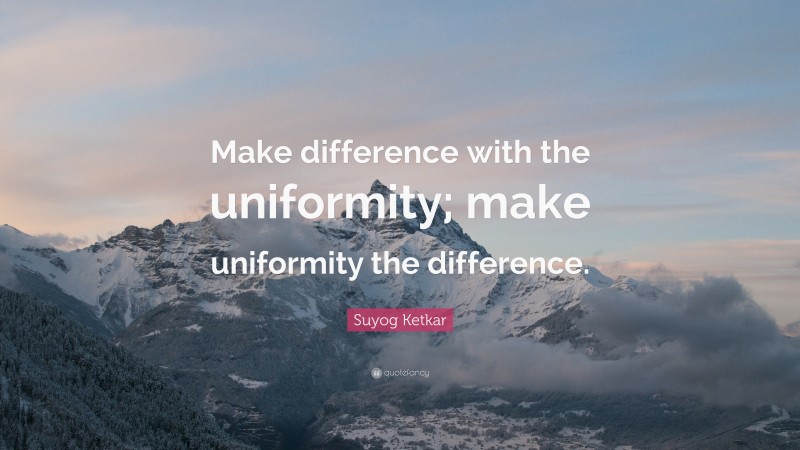 Suyog Ketkar Quote: “Make difference with the uniformity; make uniformity the difference.”
