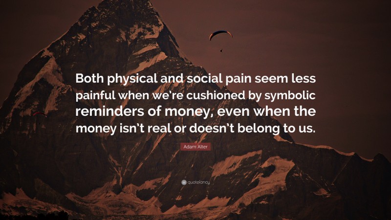 Adam Alter Quote: “Both physical and social pain seem less painful when we’re cushioned by symbolic reminders of money, even when the money isn’t real or doesn’t belong to us.”