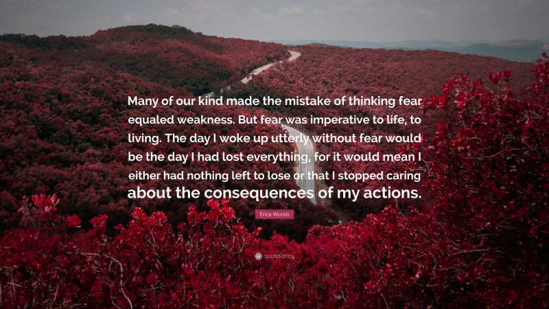 Erica Woods Quote: “Many of our kind made the mistake of thinking fear equaled weakness. But fear was imperative to life, to living. The day I woke up utterly without fear would be the day I had lost everything, for it would mean I either had nothing left to lose or that I stopped caring about the consequences of my actions.”