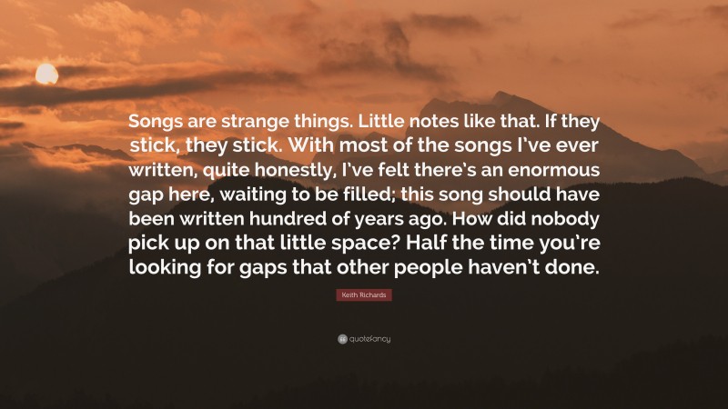 Keith Richards Quote: “Songs are strange things. Little notes like that. If they stick, they stick. With most of the songs I’ve ever written, quite honestly, I’ve felt there’s an enormous gap here, waiting to be filled; this song should have been written hundred of years ago. How did nobody pick up on that little space? Half the time you’re looking for gaps that other people haven’t done.”