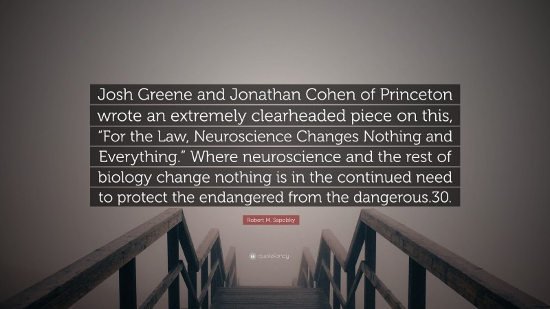 Robert M. Sapolsky Quote: “Josh Greene and Jonathan Cohen of Princeton wrote an extremely clearheaded piece on this, “For the Law, Neuroscience Changes Nothing and Everything.” Where neuroscience and the rest of biology change nothing is in the continued need to protect the endangered from the dangerous.30.”