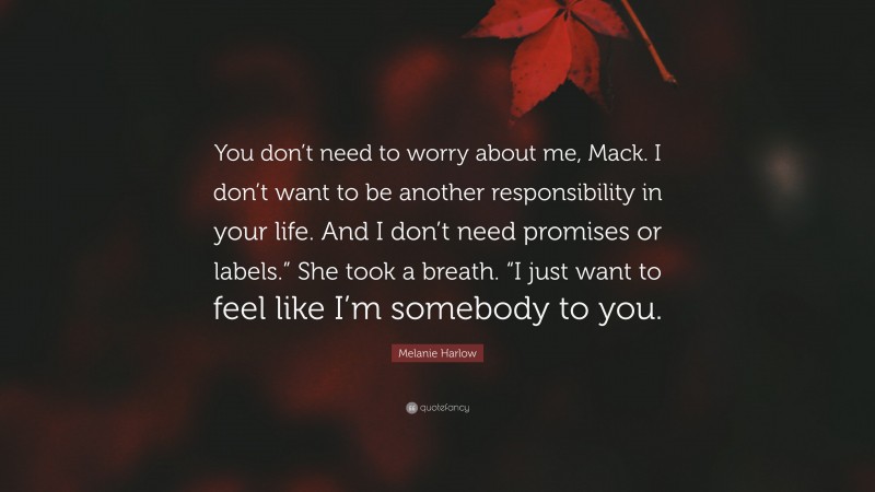 Melanie Harlow Quote: “You don’t need to worry about me, Mack. I don’t want to be another responsibility in your life. And I don’t need promises or labels.” She took a breath. “I just want to feel like I’m somebody to you.”