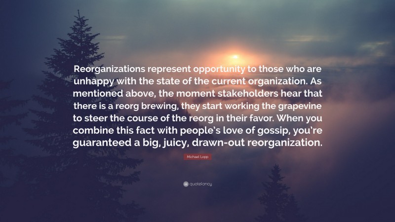 Michael Lopp Quote: “Reorganizations represent opportunity to those who are unhappy with the state of the current organization. As mentioned above, the moment stakeholders hear that there is a reorg brewing, they start working the grapevine to steer the course of the reorg in their favor. When you combine this fact with people’s love of gossip, you’re guaranteed a big, juicy, drawn-out reorganization.”