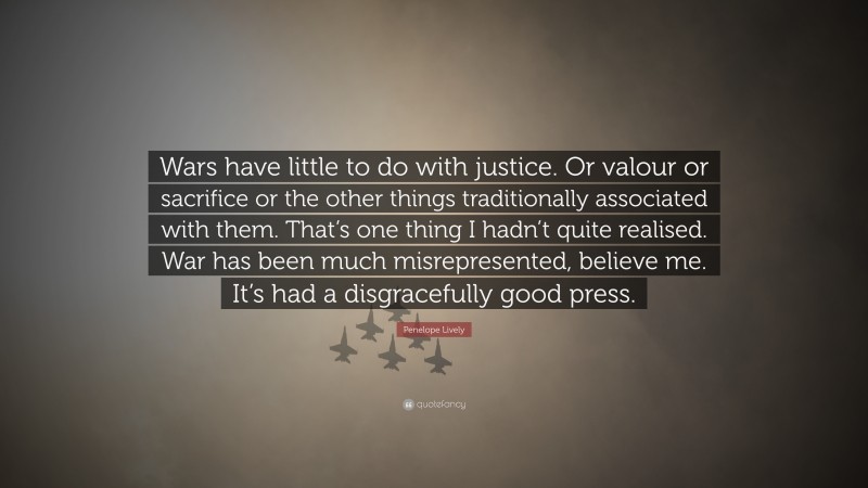 Penelope Lively Quote: “Wars have little to do with justice. Or valour or sacrifice or the other things traditionally associated with them. That’s one thing I hadn’t quite realised. War has been much misrepresented, believe me. It’s had a disgracefully good press.”