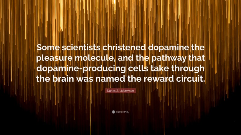 Daniel Z. Lieberman Quote: “Some scientists christened dopamine the pleasure molecule, and the pathway that dopamine-producing cells take through the brain was named the reward circuit.”