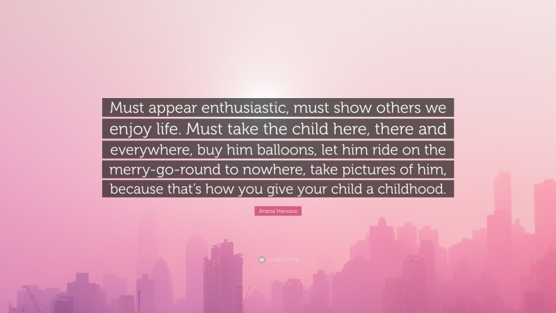 Ariana Harwicz Quote: “Must appear enthusiastic, must show others we enjoy life. Must take the child here, there and everywhere, buy him balloons, let him ride on the merry-go-round to nowhere, take pictures of him, because that’s how you give your child a childhood.”