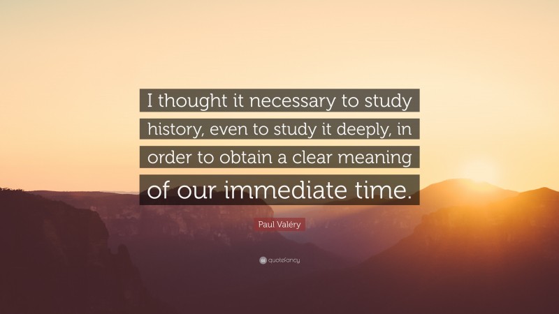 Paul Valéry Quote: “I thought it necessary to study history, even to study it deeply, in order to obtain a clear meaning of our immediate time.”